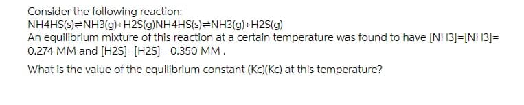 Consider the following reaction:
NH4HS(s)=NH3(g)+H2S(g)NH4HS(s)=NH3(g)+H2S(g)
An equilibrium mixture of this reaction at a certain temperature was found to have [NH3]=[NH3]=
0.274 MM and [H2S]=[H2S]= 0.350 MM.
What is the value of the equilibrium constant (Kc)(Kc) at this temperature?
