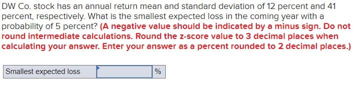 DW Co. stock has an annual return mean and standard deviation of 12 percent and 41
percent, respectively. What is the smallest expected loss in the coming year with a
probability of 5 percent? (A negative value should be indicated by a minus sign. Do not
round intermediate calculations. Round the z-score value to 3 decimal places when
calculating your answer. Enter your answer as a percent rounded to 2 decimal places.)
Smallest expected loss
%