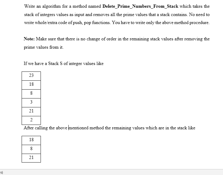 Write an algorithm for a method named Delete_Prime_Numbers_From_Stack which takes the
stack of integers values as input and removes all the prime values that a stack contains. No need to
write whole/extra code of push, pop functions. You have to write only the above method procedure.
Note: Make sure that there is no change of order in the remaining stack values after removing the
prime values from it.
If we have a Stack S of integer values like
23
18
8
3
21
2
After calling the above mentioned method the remaining values which are in the stack like
18
8
21
(s=
