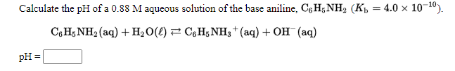 Calculate the pH of a 0.88 M aqueous solution of the base aniline, Cę H; NH2 (K½ = 4.0 × 10-10).
СоН,NH (aq) + н,0() — С,H;NH;+ (aq) + ОH (аq)
pH :
