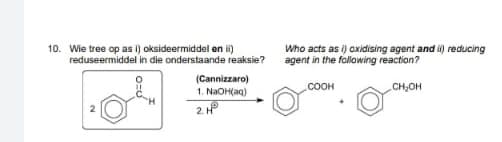 10. Wie tree op as i) oksideermiddel en i)
reduseermiddel in die onderstaande reaksie?
Who acts as i) axidising agent and i) reducing
agent in the following reaction?
(Cannizzaro)
1. NaOH(aq)
2. HP
.COOH
CH,OH
