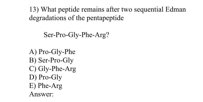 13) What peptide remains after two sequential Edman
degradations of the pentapeptide
Ser-Pro-Gly-Phe-Arg?
A) Pro-Gly-Phe
B) Ser-Pro-Gly
С) Gly-Phe-Arg
D) Pro-Gly
E) Phe-Arg
Answer:
