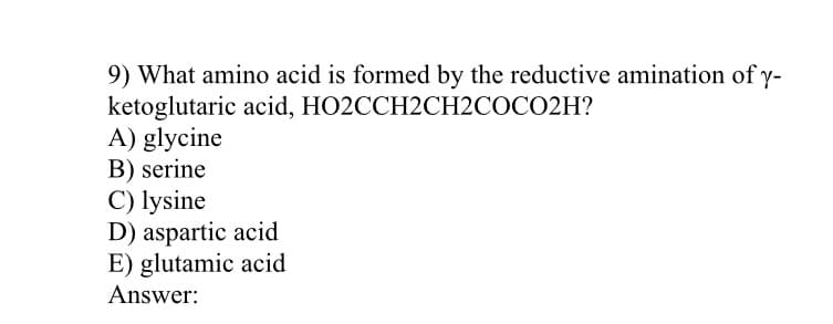 9) What amino acid is formed by the reductive amination of y-
ketoglutaric acid, HO2CCH2CH2COCO2H?
A) glycine
B) serine
C) lysine
D) aspartic acid
E) glutamic acid
Answer:
