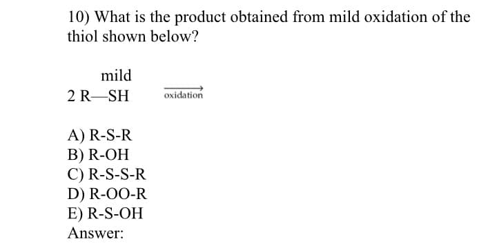 10) What is the product obtained from mild oxidation of the
thiol shown below?
mild
2 R-SH
oxidation
A) R-S-R
B) R-OH
C) R-S-S-R
D) R-OO-R
E) R-S-OH
Answer:
