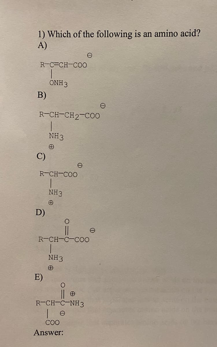 1) Which of the following is an amino acid?
A)
R-C-CH-CO0
ONH 3
B)
R-CH-CH2-C00
NH3
C)
R-CH-COO
NH3
D)
R-CH-C-COO
NH3
E)
R-CH-C-NH3
| e
COO
Answer:
