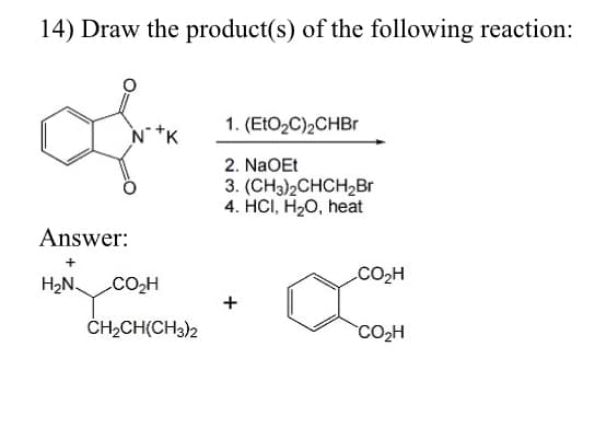 14) Draw the product(s) of the following reaction:
1. (ELO2C)2CHBr
N*K
2. NaOEt
3. (CH;)2СHCH2Br
4. HCI, H2O, heat
Answer:
CO2H
H2N.
CO2H
ČH2CH(CH3)2
CO2H
