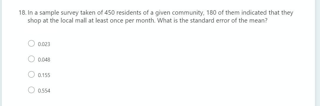 18. In a sample survey taken of 450 residents of a given community, 180 of them indicated that they
shop at the local mall at least once per month. What is the standard error of the mean?
0.023
0.048
0.155
0.554
