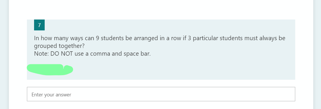 7
In how many ways can 9 students be arranged in a row if 3 particular students must always be
grouped together?
Note: DO NOT use a comma and space bar.
Enter your answer
