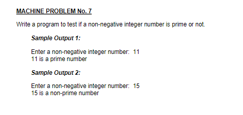 MACHINE PROBLEM No. 7
Write a program to test if a non-negative integer number is prime or not.
Sample Output 1:
Enter a non-negative integer number: 11
11 is a prime number
Sample Output 2:
Enter a non-negative integer number: 15
15 is a non-prime number
