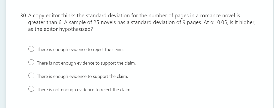 30. A copy editor thinks the standard deviation for the number of pages in a romance novel is
greater than 6. A sample of 25 novels has a standard deviation of 9 pages. At a=0.05, is it higher,
as the editor hypothesized?
There is enough evidence to reject the claim.
There is not enough evidence to support the claim.
There is enough evidence to support the claim.
There is not enough evidence to reject the claim.
