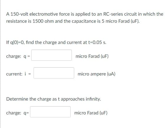A 150-volt electromotive force is applied to an RC-series circuit in which the
resistance is 1500 ohm and the capacitance is 5 micro Farad (uF).
If q(0)=0, find the charge and current at t=0.05 s.
charge: q =
micro Farad (uF)
current: i =
micro ampere (uA)
Determine the charge as t approaches infinity.
charge: q=
micro Farad (uF)

