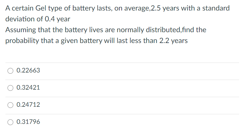A certain Gel type of battery lasts, on average,2.5 years with a standard
deviation of 0.4 year
Assuming that the battery lives are normally distributed,find the
probability that a given battery will last less than 2.2 years
0.22663
O 0.32421
0.24712
0.31796

