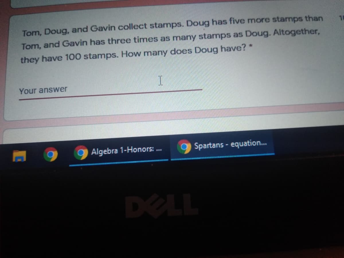 Tom, Doug, and Gavin collect stamps. Doug has five more stamps than
Tom, and Gavin has three times as many stamps as Doug. Altogether,
10
they have 100 stamps. How many does Doug have? *
Your answer
Algebra 1-Honors: ..
Spartans - equation..
DELL
