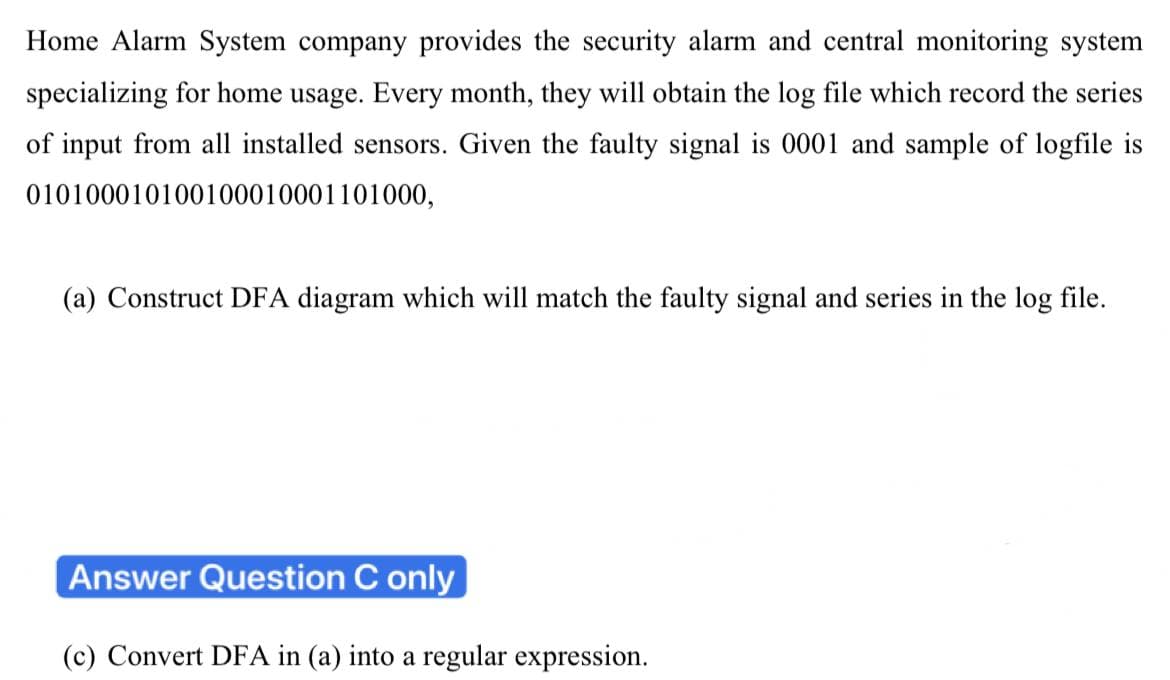 Home Alarm System company provides the security alarm and central monitoring system
specializing for home usage. Every month, they will obtain the log file which record the series
of input from all installed sensors. Given the faulty signal is 0001 and sample of logfile is
010100010100100010001101000,
(a) Construct DFA diagram which will match the faulty signal and series in the log file.
Answer Question C only
(c) Convert DFA in (a) into a regular expression.