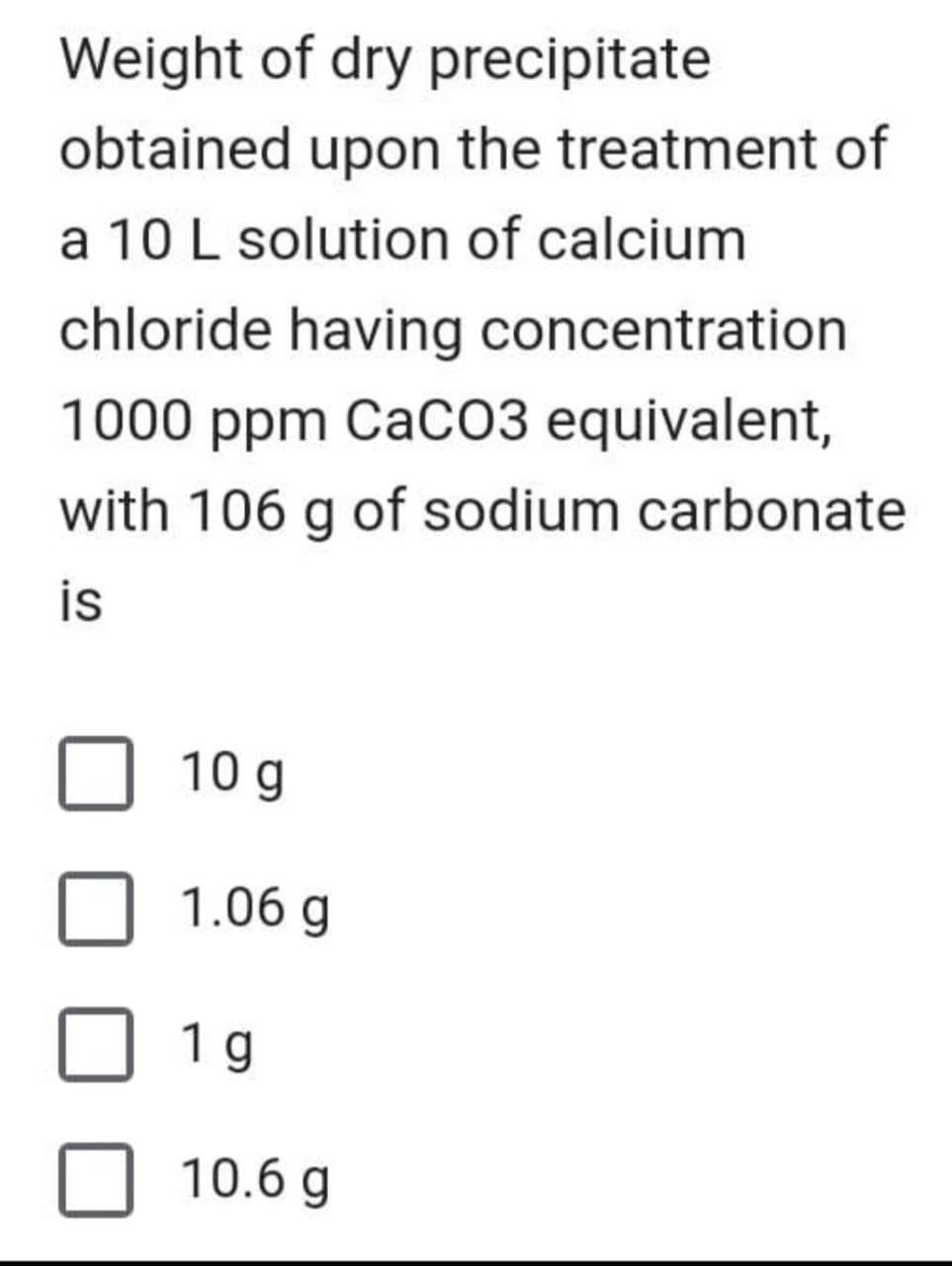 Weight of dry precipitate
obtained upon the treatment of
a 10 L solution of calcium
chloride having concentration
1000 ppm CaCO3 equivalent,
with 106 g of sodium carbonate
is
10 g
1.06 g
1 g
10.6 g