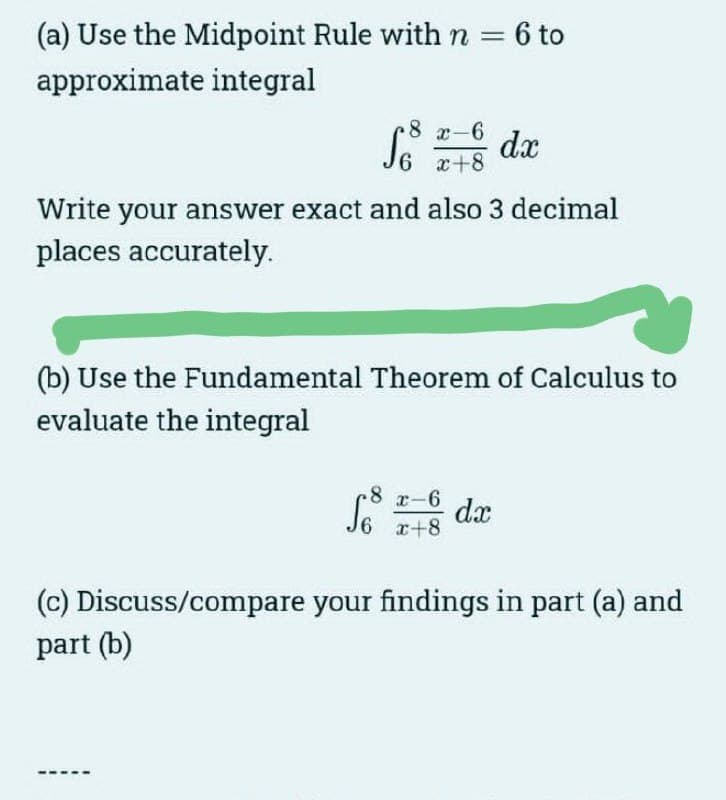 (a) Use the Midpoint Rule with n = 6 to
approximate integral
8 x-6
So
S6 x+8
Write your answer exact and also 3 decimal
places accurately.
dx
(b) Use the Fundamental Theorem of Calculus to
evaluate the integral
-8
So da
x-6
x+8
(c) Discuss/compare your findings in part (a) and
part (b)