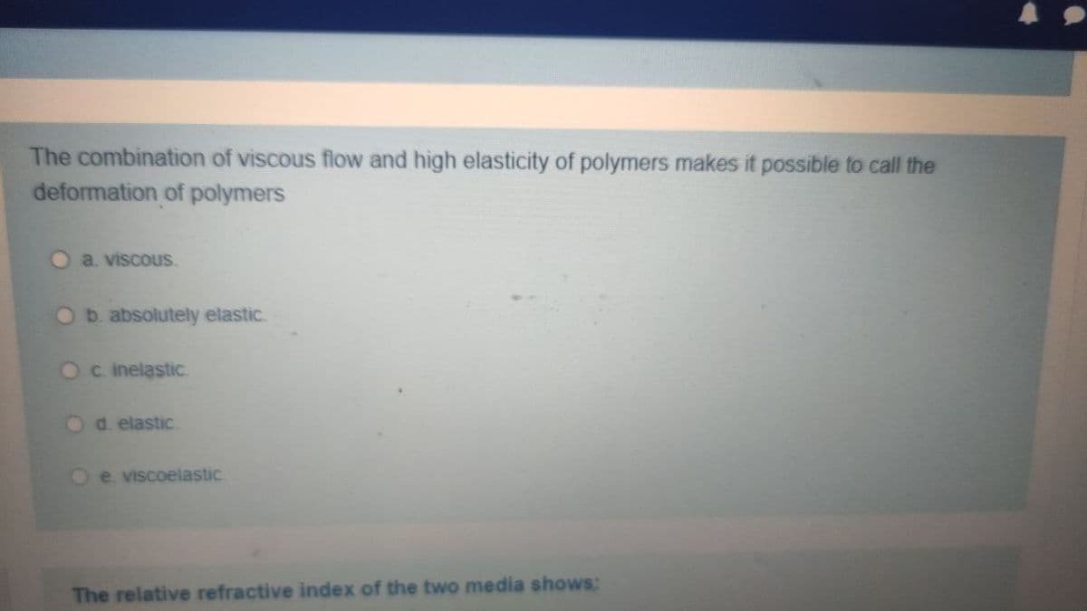 The combination of viscous flow and high elasticity of polymers makes it possible to call the
deformation of polymers
O a viscous.
Ob. absolutely elastic.
Oc. inelastic.
d. elastic
O e viscoelastic
The relative refractive index of the two media shows:
