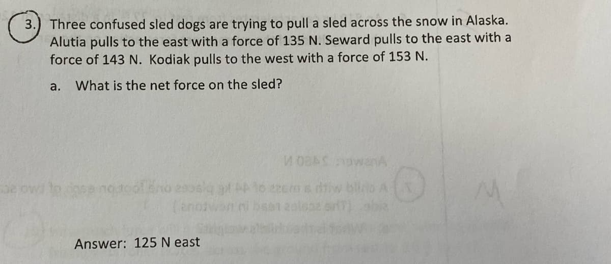 Three confused sled dogs are trying to pull a sled across the snow in Alaska.
Alutia pulls to the east with a force of 135 N. Seward pulls to the east with a
force of 143 N. Kodiak pulls to the west with a force of 153 N.
3.
a.
What is the net force on the sled?
3e owl to
eecm a diw blio A
(anozw
Answer: 125 N east
