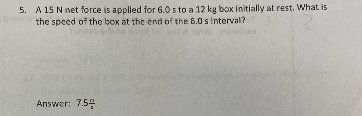 5. A 15 N net force is applied for 6.0 s to a 12 kg box initially at rest. What is
the speed of the box at the end of the 6.0 s interval?
Answer: 7.5m
