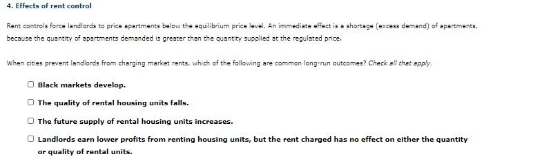 4. Effects of rent control
Rent controls force landlords to price apartments below the equilibrium price level. An immediate effect is a shortage (excess demand) of apartments,
because the quantity of apartments demanded is greater than the quantity supplied at the regulated price.
When cities prevent landlords from charging market rents, which of the following are common long-run outcomes? Check all that apply.
Black markets develop.
O The quality of rental housing units falls.
The future supply of rental housing units increases.
Landlords earn lower profits from renting housing units, but the rent charged has no effect on either the quantity
or quality of rental units.
