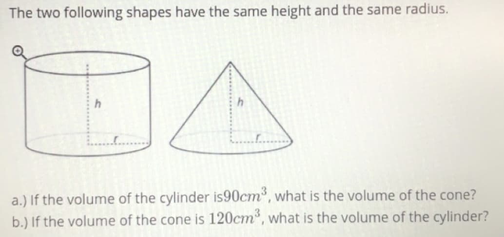 The two following shapes have the same height and the same radius.
DA
a.) If the volume of the cylinder is90cm, what is the volume of the cone?
b.) If the volume of the cone is 120cm", what is the volume of the cylinder?
