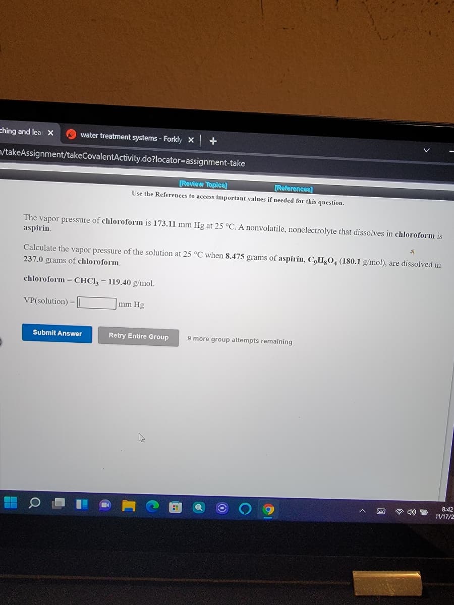 ching and lear X
O water treatment systems - Forkly X
+
/takeAssignment/takeCovalentActivity.do?locator=Dassignment-take
[Review Topics]
[References)
Use the References to access important values if needed for this question.
The vapor pressure of chloroform is 173.11 mm Hg at 25 °C. A nonvolatile, nonelectrolyte that dissolves in chloroform is
aspirin.
Calculate the vapor pressure of the solution at 25 °C when 8.475 grams of aspirin, C,HgO, (180.1 g/mol), are dissolved in
237.0 grams of chloroform.
chloroform = CHCI3 = 119.40 g/mol.
VP(solution)
mm Hg
Submit Answer
Retry Entire Group
9 more group attempts remaining
8:42
11/17/2
