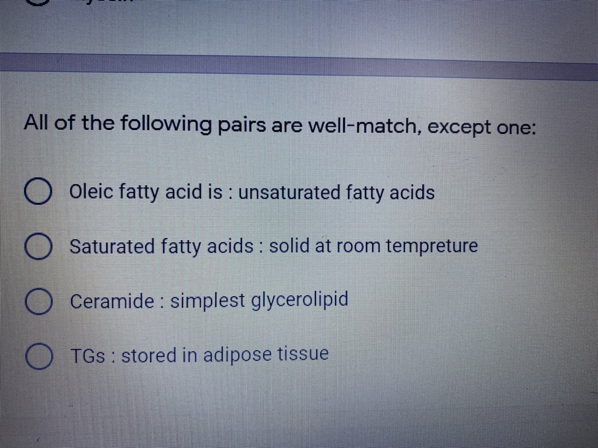 All of the following pairs are well-match, except one:
O Oleic fatty acid is : unsaturated fatty acids
O Saturated fatty acids : solid at room tempreture
Ceramide : simplest glycerolipid
O TGs: stored in adipose tissue
