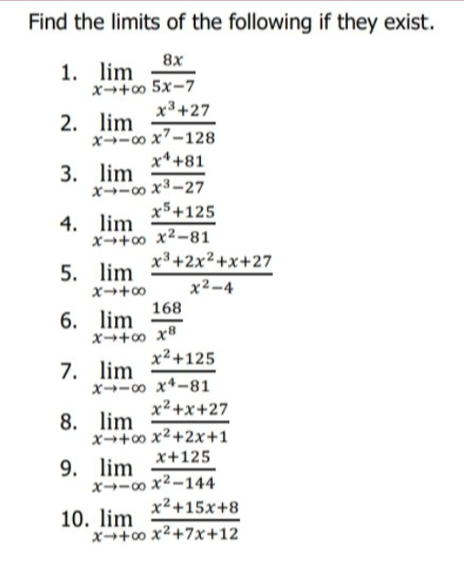Find the limits of the following if they exist.
8x
1. lim
x→+o 5x-7
x³+27
2. lim
x→-00 x7-128
x*+81
3. lim
x→-00 x3-27.
x5+125
4. lim
x→+o x2-81
x3+2x2+x+27
5. lim
x2-4
0++X
168
6. lim
x²+125
7. lim
x→-00 x4-81
x² +x+27
8. lim
x→+o x2+2x+1
x+125
9. lim
x→-0o x2-144
x2+15x+8
10. lim
x→+o x²+7x+12
