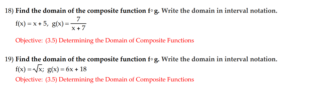 18) Find the domain of the composite function fog. Write the domain in interval notation.
7
f(x) = x + 5, g(x) =x+7
Objective: (3.5) Determining the Domain of Composite Functions
19) Find the domain of the composite function fog. Write the domain in interval notation.
f(x)-Vx; g(x) 6x18
Objective: (3.5) Determining the Domain of Composite Functions
