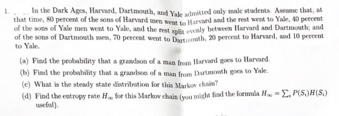 1. In the Dark Ages, Harvard, Dartmouth, and Yale admitted only male students. Assume that, at
that time, 80 percent of the sons of Harvard men went to Harvard and the rest went to Yale, 40 percent
of the sons of Yale men went to Yale, and the rest split evenly between Harvard and Dartmouth; and
of the sons of Dartmouth men, 70 percent went to Dartmouth, 20 percent to Harvard, and 10 percent
to Yale.
(a) Find the probability that a grandson of a man from Harvard goes to Harvard.
(b) Find the probability that a grandson of a man from Dartmouth goes to Yale.
(c) What is the steady state distribution for this Markov chain?
(d) Find the entropy rate Hoo for this Markov chain (you might find the formula Ho=E, P(S.)H(S.)
useful).