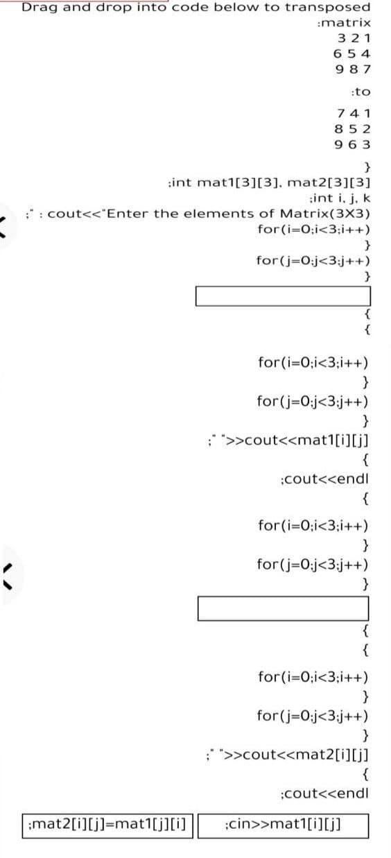 Drag and drop into code below to transposed
:matrix
321
654
987
:to
741
852
9 63
:int mat1[3][3], mat2[3][3]
:int i, j, k
:": cout<<"Enter the elements of Matrix(3X3)
for(i=0;i<3;i++)
}
for(j=0:j<3;j++)
}
{
{
for(i=0;i<3;i++)
for(j=0:j<3;j++)
;" ">>cout<<mat1[i][j]
{
;cout<<endl
{
for(i=0;i<3;i++)
for(j=0:j<3;j++)
{
{
for(i=0;i<3;i++)
}
for(j=0:j<3;j++)
; ">>cout<<mat2[i][j]
;cout<<endl
;mat2[i][j]=mat1[j][i]
:cin>>mat1[i][j]
