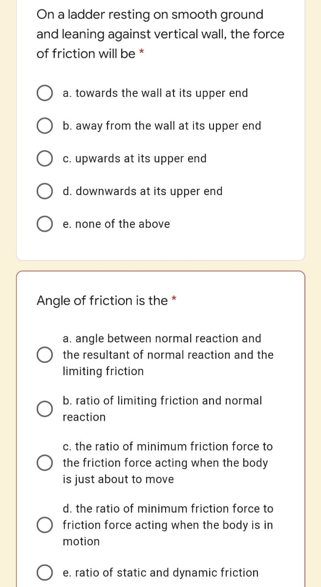 On a ladder resting on smooth ground
and leaning against vertical wall, the force
of friction will be *
a. towards the wall at its upper end
b. away from the wall at its upper end
O c. upwards at its upper end
d. downwards at its upper end
O e. none of the above
Angle of friction is the *
a. angle between normal reaction and
O the resultant of normal reaction and the
limiting friction
b. ratio of limiting friction and normal
reaction
c. the ratio of minimum friction force to
O the friction force acting when the body
is just about to move
d. the ratio of minimum friction force to
O friction force acting when the body is in
motion
e. ratio of static and dynamic friction
