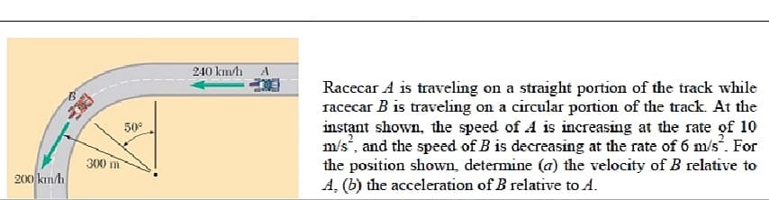Racecar A is traveling on a straight portion of the track while
racecar B is traveling on a circular portion of the track. At the
instant shown, the speed of A is increasing at the rate of 10
m/s, and the speed of B is decreasing at the rate of 6 m/s. For
the position shown, determine (a) the velocity of B relative to
A, (b) the acceleration of B relative to A.
