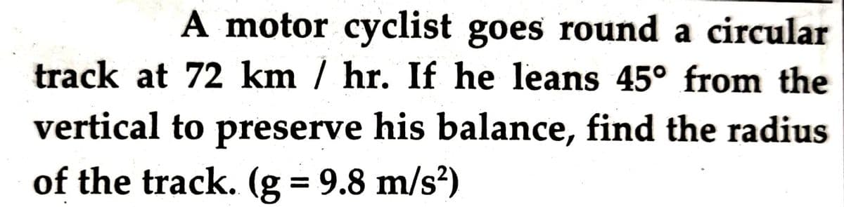 A motor cyclist goes round a circular
track at 72 km / hr. If he leans 45° from the
vertical to preserve his balance, find the radius
of the track. (g = 9.8 m/s?)
%D
