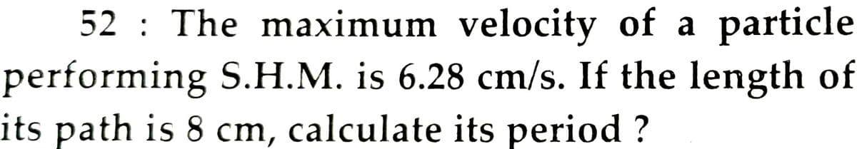 52 : The maximum velocity of a particle
performing S.H.M. is 6.28 cm/s. If the length of
its path is 8 cm, calculate its period ?
