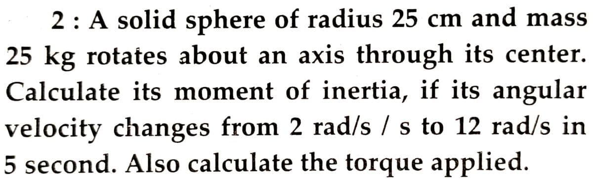 2: A solid sphere of radius 25 cm and mass
25 kg rotates about an axis through its center.
Calculate its moment of inertia, if its angular
velocity changes from 2 rad/s /s to 12 rad/s in
5 second. Also calculate the torque applied.
