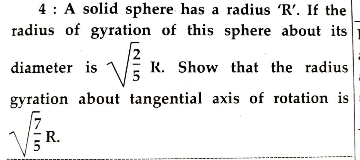 4 : A solid sphere has a radius 'R'. If the
radius of gyration of this sphere about its
diameter is
K. Show that the radius
gyration about tangential axis of rotation is
5 R.
