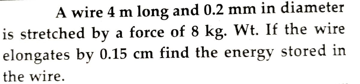 A wire 4 m long and 0.2 mm in diameter
is stretched by a force of 8 kg. Wt. If the wire
elongates by 0.15 cm find the energy stored in
the wire.
