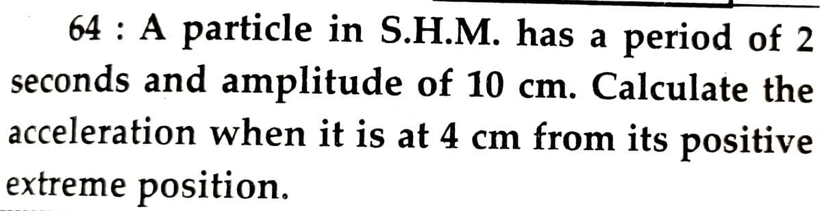 64 : A particle in S.H.M. has a period of 2
seconds and amplitude of 10 cm. Calculate the
acceleration when it is at 4 cm from its positive
extreme position.

