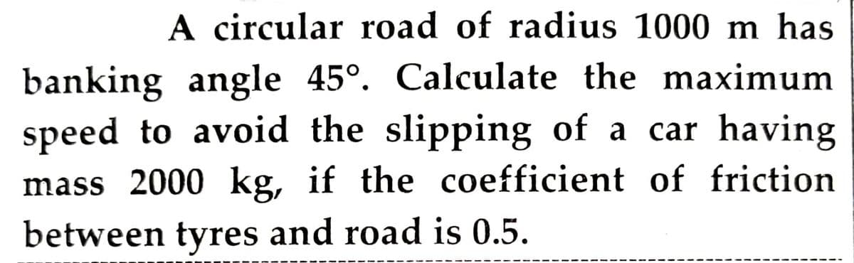 A circular road of radius 1000 m has
banking angle 45°. Calculate the maximum
speed to avoid the slipping of a car having
mass 2000 kg, if the coefficient of friction
between tyres and road is 0.5.
