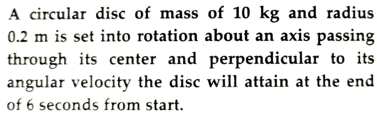 A circular disc of mass of 10 kg and radius
0.2 m is set into rotation about an axis passing
through its center and perpendicular to its
angular velocity the disc will attain at the end
of 6 seconds from start.
