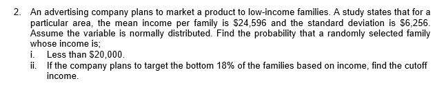 2. An advertising company plans to market a product to low-income families. A study states that for a
particular area, the mean income per family is $24,596 and the standard deviation is $6,256.
Assume the variable is normally distributed. Find the probability that a randomly selected family
whose income is;
i.
Less than $20,000.
ii. If the company plans to target the bottom 18% of the families based on income, find the cutoff
income.
