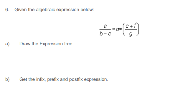 6. Given the algebraic expression below:
a
* d*
b-c
a)
Draw the Expression tree.
b)
Get the infix, prefix and postfix expression.
