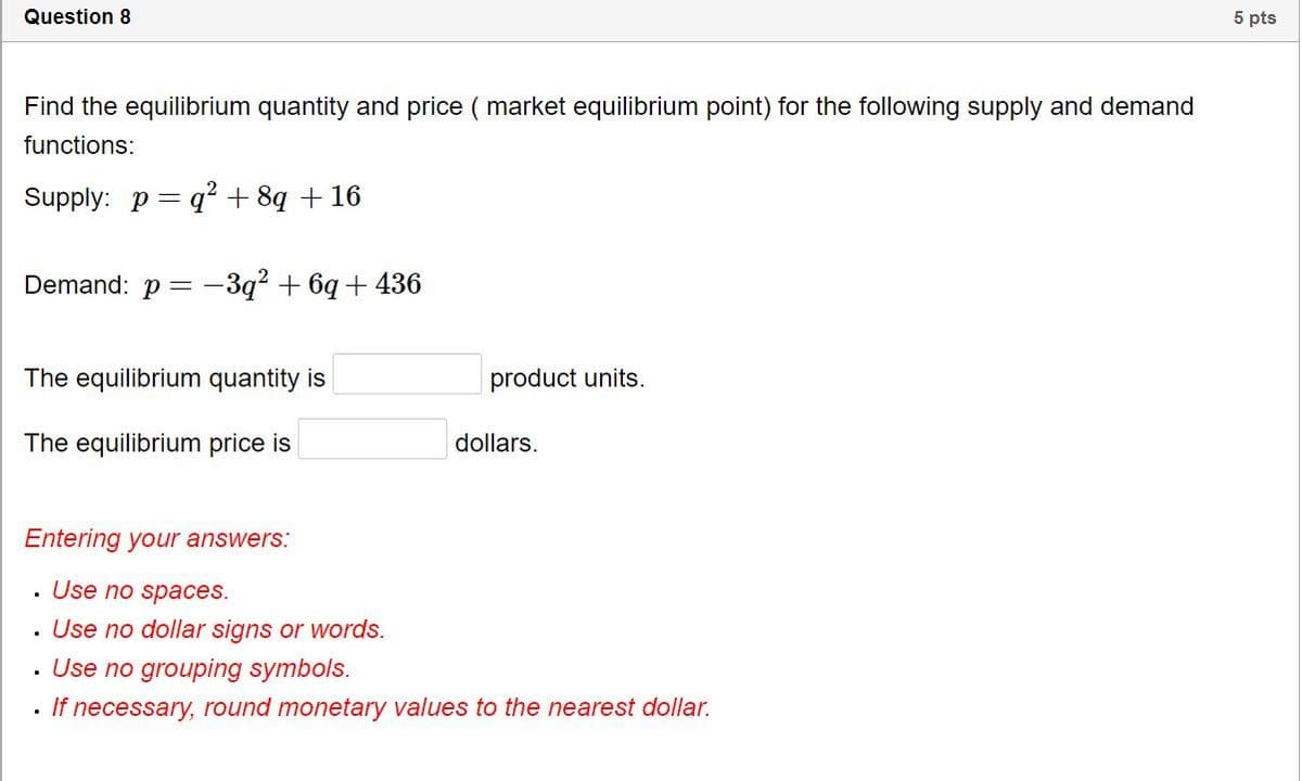 Question 8
5 pts
Find the equilibrium quantity and price ( market equilibrium point) for the following supply and demand
functions:
Supply: p = q? + 8q + 16
Demand: p = -3q? + 6q + 436
The equilibrium quantity is
product units.
The equilibrium price is
dollars.
Entering your answers:
. Use no spaces.
Use no dollar signs or words.
· Use no grouping symbols.
If necessary, round monetary values to the nearest dollar.
