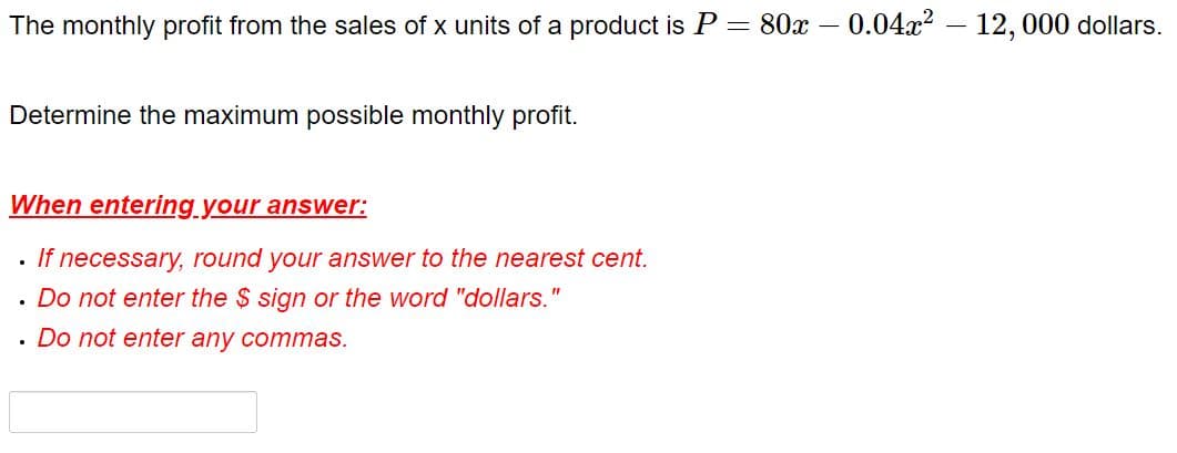 The monthly profit from the sales of x units of a product is P = 80x – 0.04x2 - 12, 000 dollars.
Determine the maximum possible monthly profit.
When entering.your answer:
If necessary, round your answer to the nearest cent.
· Do not enter the $ sign or the word "dollars."
· Do not enter any commas.
