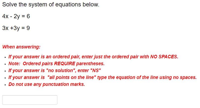 Solve the system of equations below.
4x - 2y = 6
3x +3y = 9
When answering:
If your answer is an ordered pair, enter just the ordered pair with NO SPACES.
Note: Ordered pairs REQUIRE parentheses.
If your answer is "no solution", enter "NS"
If your answer is "all points on the line" type the equation of the line using no spaces.
Do not use any punctuation marks.
