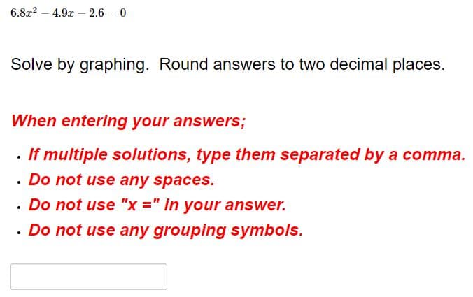 6.8x2 – 4.9x – 2.6 = 0
Solve by graphing. Round answers to two decimal places.
When entering your answers;
· If multiple solutions, type them separated by a comma.
. Do not use any spaces.
· Do not use "x =" in your answer.
· Do not use any grouping symbols.
