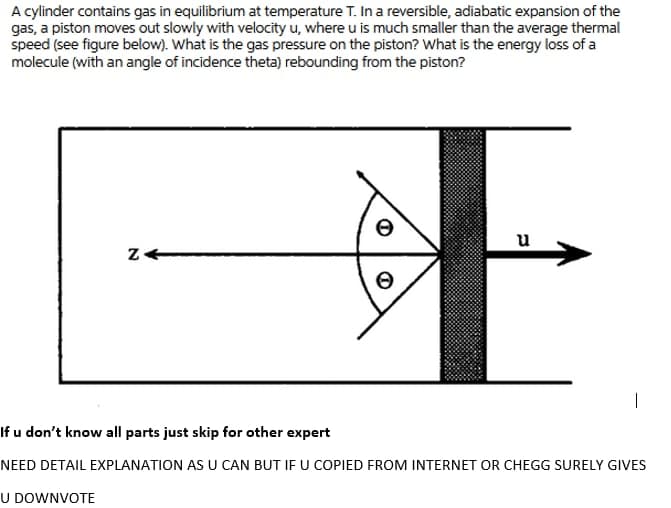 A cylinder contains gas in equilibrium at temperature T. Ina reversible, adiabatic expansion of the
gas, a piston moves out slowly with velocity u, where u is much smaller than the average thermal
speed (see figure below). What is the gas pressure on the piston? What is the energy loss of a
molecule (with an angle of incidence theta) rebounding from the piston?
E
u
If u don't know all parts just skip for other expert
NEED DETAIL EXPLANATION AS U CAN BUT IF U COPIED FROM INTERNET OR CHEGG SURELY GIVES
U DOWNVOTE
