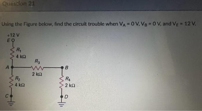 Question 21
Using the Figure below, find the circuit trouble when VA = OV, VB = 0 V, and VE = 12 V.
+12 V
EQ
A
C
R₁
4 ΚΩ
R₂
4 ΚΩ
R3
2 ΚΩ
B
R₁
2 ΚΩ
D