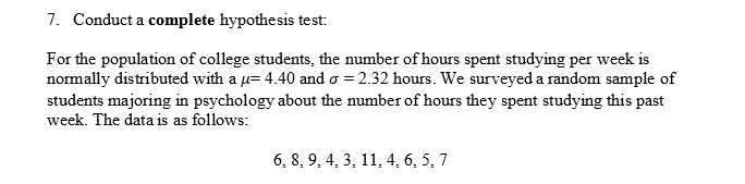 7. Conduct a complete hypothesis test:
For the population of college students, the number of hours spent studying per week is
normally distributed with a u= 4.40 and o = 2.32 hours. We surveyed a random sample of
students majoring in psychology about the number of hours they spent studying this past
week. The data is as follows:
6, 8, 9, 4, 3, 11, 4, 6, 5, 7
